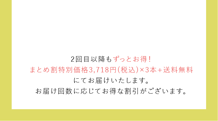 2回目以降もずっとお得！まとめ割特別価格3,718円(税込)×3本+送料無料にてお届けいたします。お届け回数に応じてお得な割引がございます。