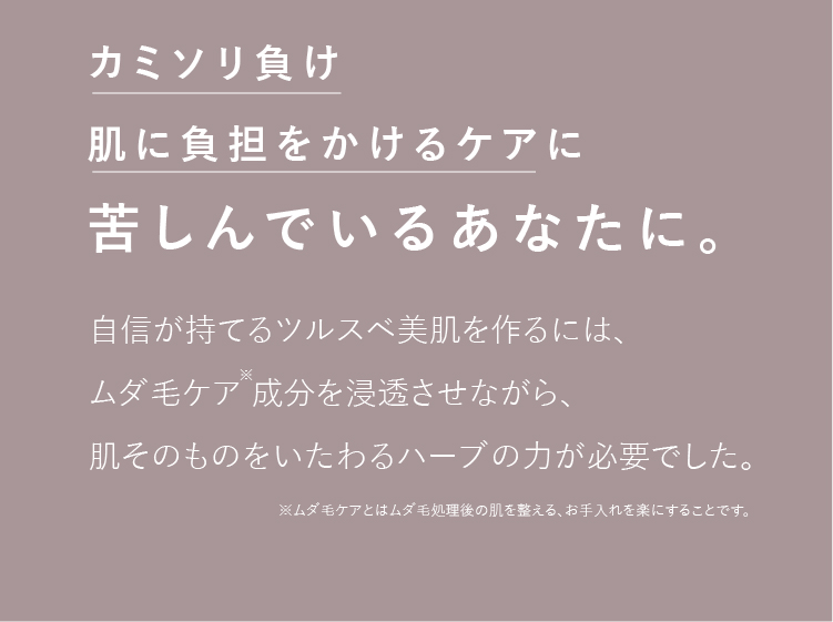 カミソリ負け肌に負担をかけるケアに苦しんでいるあなたに。自信が持てるツルスベ美肌を作るには、ムダ毛ケア 成分を浸透させながら、肌そのものをいたわるハーブの力が必要でした。