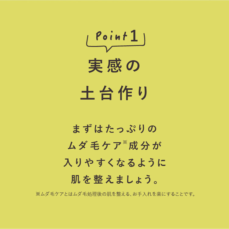point1実感の土台作り1 まずはたっぷりのムダ毛ケア成分が入りやすくなるように肌を整えましょう。※ムダ毛ケアとはムダ毛処理後の肌を整える、お手入れを楽にすることです。