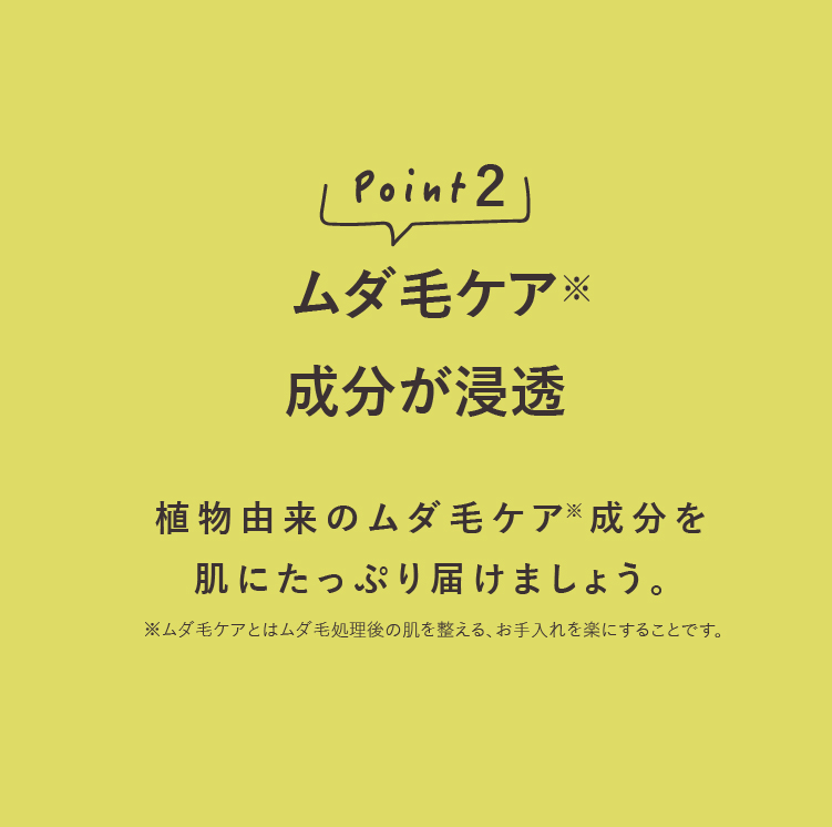 point2ムダ毛ケア成分が浸透 植物由来のムダ毛ケア成分を肌にたっぷり届けましょう。※ムダ毛ケアとはムダ毛処理後の肌を整える、お手入れを楽にすることです。