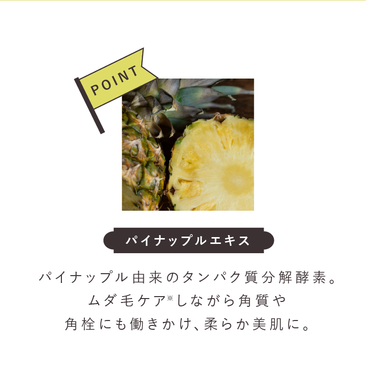 パイナップルエキスパイナップル 由来のタンパク質分解酵素。ムダ毛ケアしながら角質や角栓にも働きかけ、柔らか美肌に。