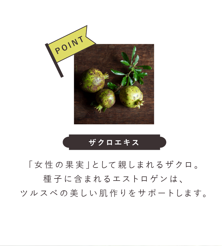 ザクロエキス 「女性の果実」として親しまれるザクロ。種子に含まれるエストロゲンは、ツルスベの美しい肌作りをサポートします。