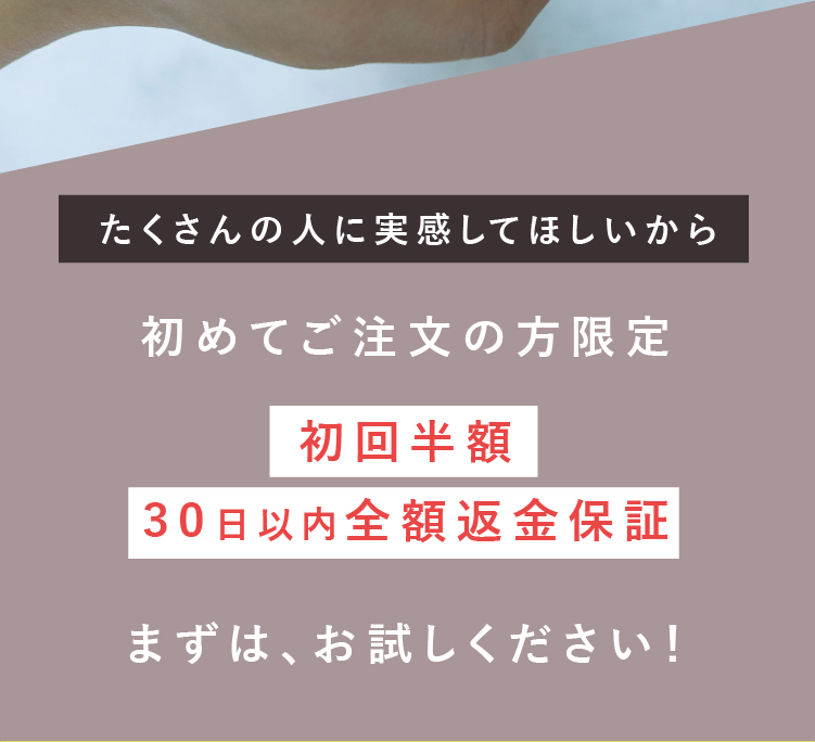 たくさんの人に実感してほしいから 初めてご注文の方限定初回半額30日以内全額返金保証 まずは、お試しください！