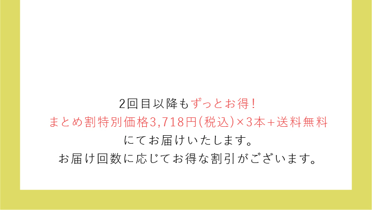 2回目以降もずっとお得！まとめ割特別価格3,718円(税込)×3本+送料無料にてお届けいたします。お届け回数に応じてお得な割引がございます。