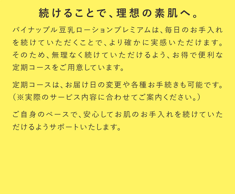 続けることで、理想の素肌へ。パイナップル豆乳ローションプレミアムは、毎日のお手入れを続けていただくことで、より確かに実感いただけます。そのため、無理なく続けていただけるよう、お得で便利な定期コースをご用意しています。定期コースは、お届け日の変更や各種お手続きも可能です。（※実際のサービス内容に合わせてご案内ください。）ご自身のペースで、安心してお肌のお手入れを続けていただけるようサポートいたします。